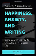 Happiness. Anxiety. and Writing: Using Your Creativity To Live A Calmer. Happier Life (Writing As A Second Career)