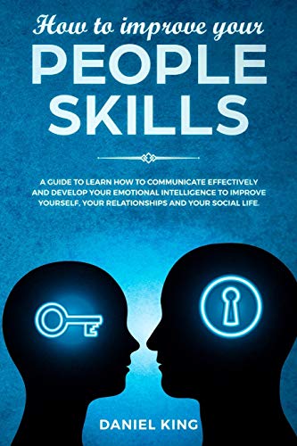 How to Improve Your People Skills: A Guide to Learn How to Communicate Effectively and Develop Your Emotional Intelligence to Improve Yourself. Your