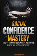 Social Confidence Mastery: How to Eliminate Social Anxiety. Insecurities. Shyness. And The Fear of Rejection