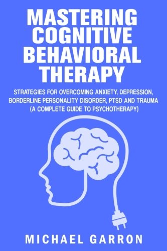 Mastering Cognitive Behavioral Therapy: Strategies for Overcoming Anxiety. Depression. Borderline Personality Disorder. PTSD and Trauma (A Complete